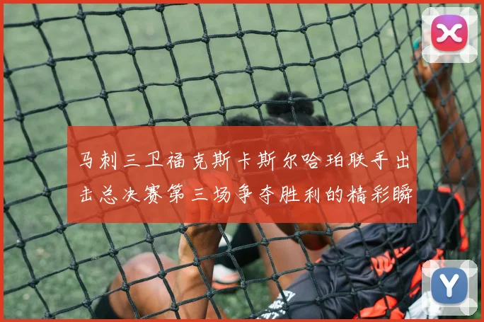 马刺三卫福克斯卡斯尔哈珀联手出击总决赛第三场争夺胜利的精彩瞬间