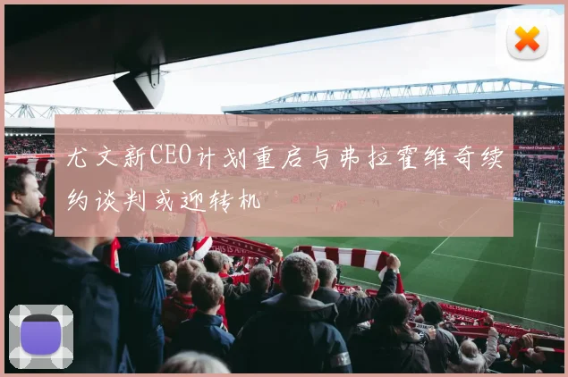 尤文新CEO计划重启与弗拉霍维奇续约谈判或迎转机