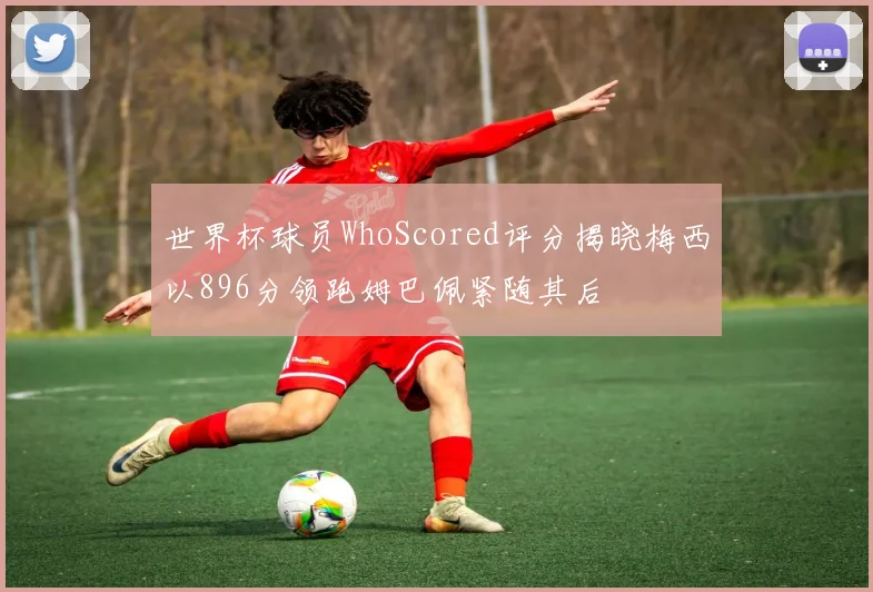 世界杯球员WhoScored评分揭晓梅西以896分领跑姆巴佩紧随其后
