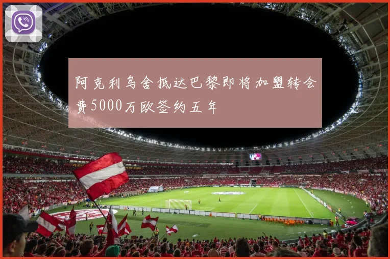 阿克利乌舍抵达巴黎即将加盟转会费5000万欧签约五年