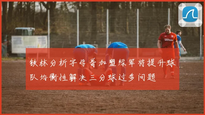 铁林分析字母哥加盟绿军将提升球队均衡性解决三分球过多问题