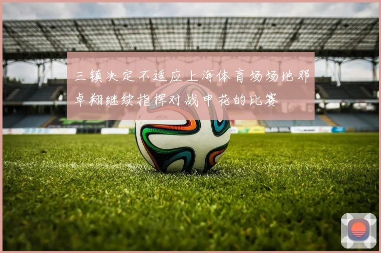 三镇决定不适应上海体育场场地邓卓翔继续指挥对战申花的比赛