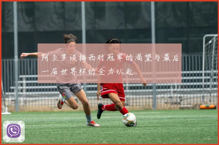 阿圭罗谈梅西对冠军的渴望与最后一届世界杯的全力以赴