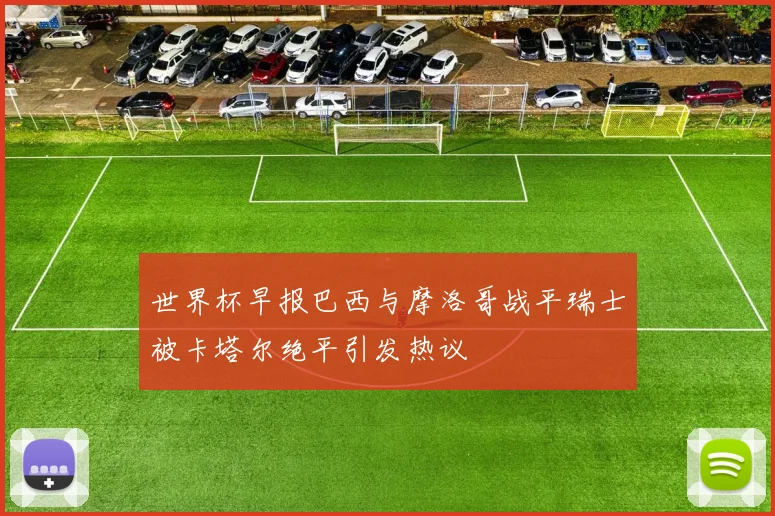 世界杯早报巴西与摩洛哥战平瑞士被卡塔尔绝平引发热议