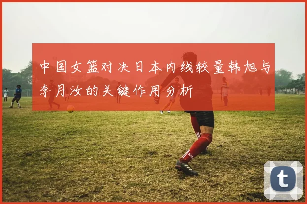 中国女篮对决日本内线较量韩旭与李月汝的关键作用分析