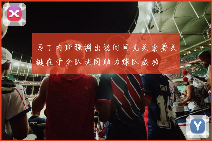 马丁内斯强调出场时间无关紧要关键在于全队共同助力球队成功