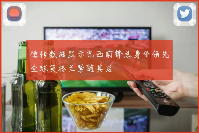德转数据显示巴西前锋总身价领先全球英格兰紧随其后