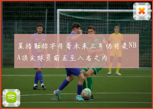 莱格勒称字母哥未来三年仍将是NBA顶尖球员前五至八名之内