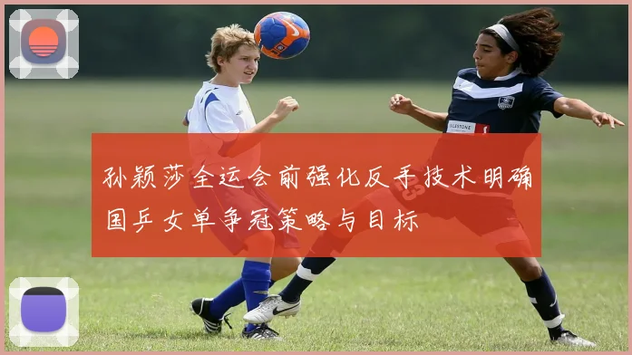 孙颖莎全运会前强化反手技术明确国乒女单争冠策略与目标