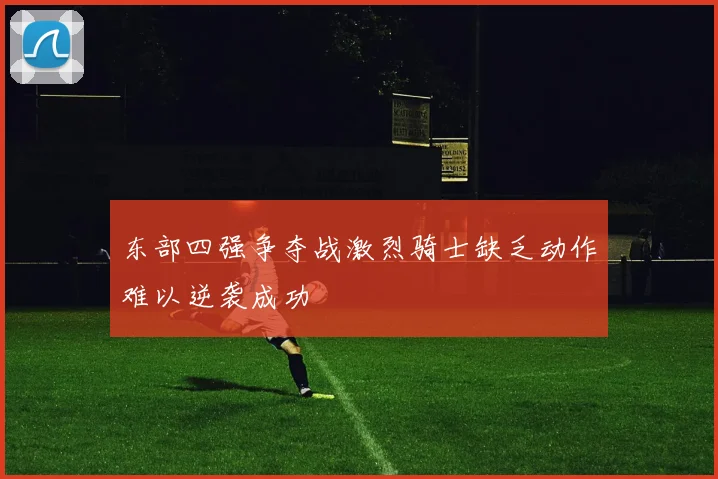 东部四强争夺战激烈骑士缺乏动作难以逆袭成功