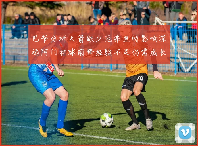 巴爷分析火箭缺少范弗里特影响深远阿门控球前锋经验不足仍需成长