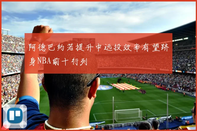 阿德巴约若提升中远投效率有望跻身NBA前十行列
