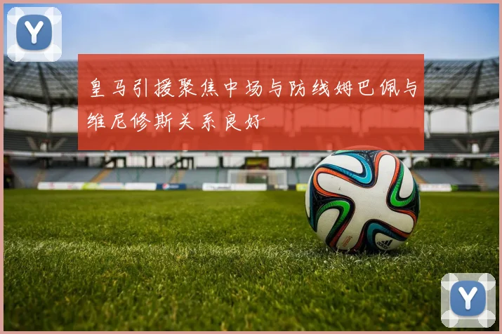 皇马引援聚焦中场与防线姆巴佩与维尼修斯关系良好