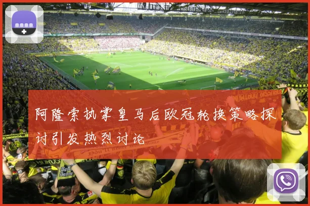 阿隆索执掌皇马后欧冠轮换策略探讨引发热烈讨论