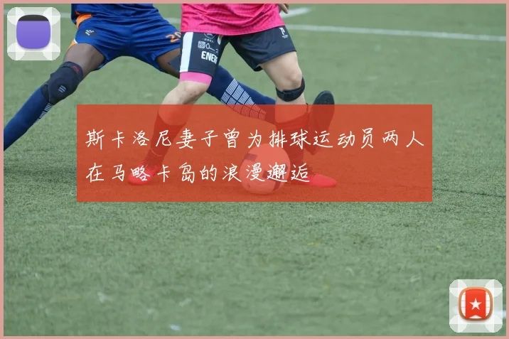 斯卡洛尼妻子曾为排球运动员两人在马略卡岛的浪漫邂逅