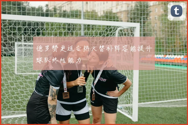 德罗赞更适合热火替补阵容能提升球队终结能力
