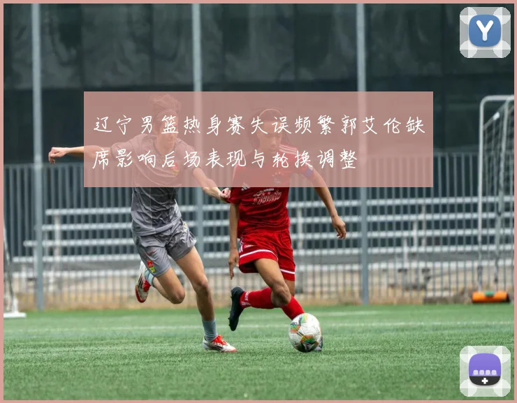 辽宁男篮热身赛失误频繁郭艾伦缺席影响后场表现与轮换调整