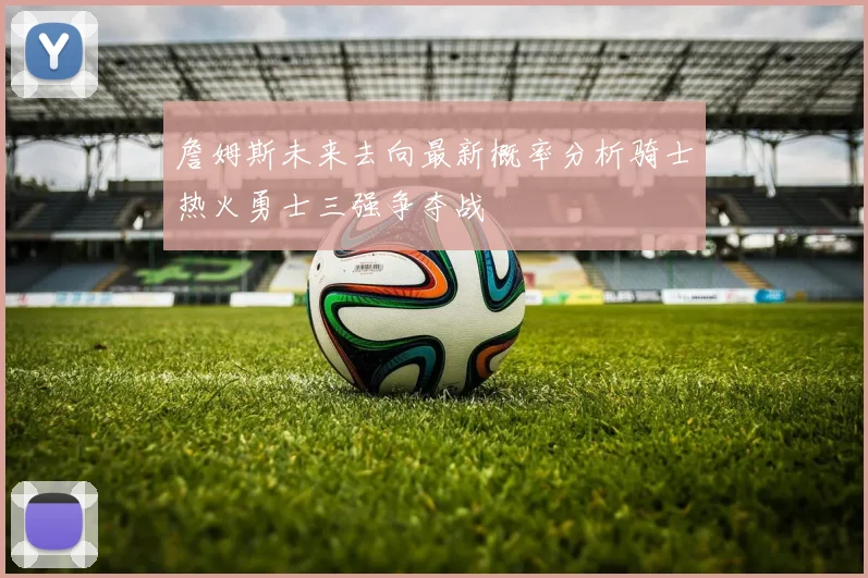 詹姆斯未来去向最新概率分析骑士热火勇士三强争夺战