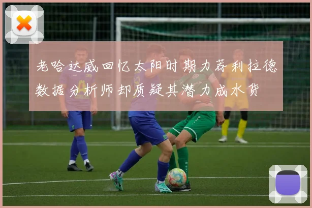 老哈达威回忆太阳时期力荐利拉德数据分析师却质疑其潜力成水货