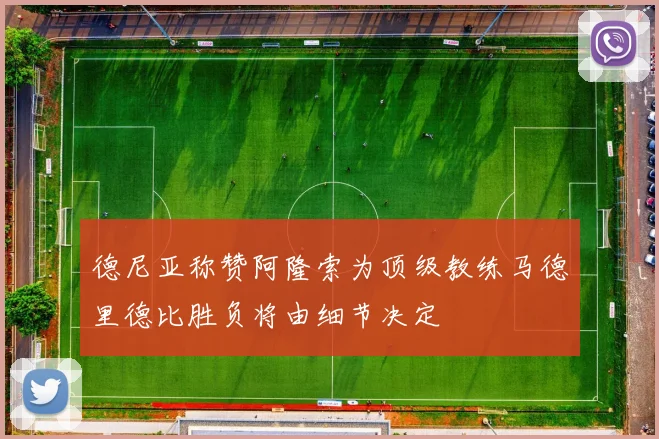 德尼亚称赞阿隆索为顶级教练马德里德比胜负将由细节决定