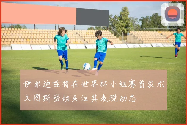 伊尔迪兹将在世界杯小组赛首发尤文图斯密切关注其表现动态