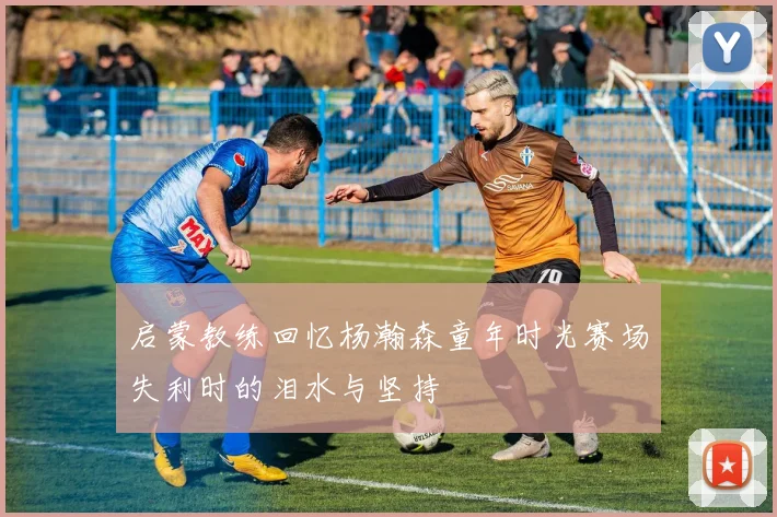 启蒙教练回忆杨瀚森童年时光赛场失利时的泪水与坚持