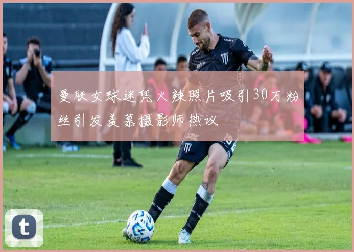 曼联女球迷凭火辣照片吸引30万粉丝引发羡慕摄影师热议