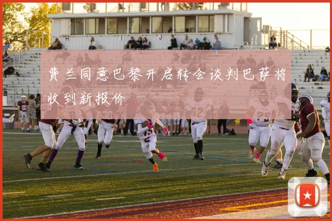 费兰同意巴黎开启转会谈判巴萨将收到新报价