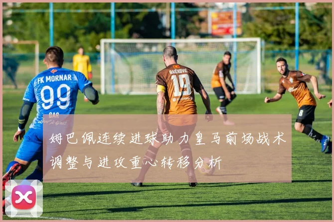 姆巴佩连续进球助力皇马前场战术调整与进攻重心转移分析