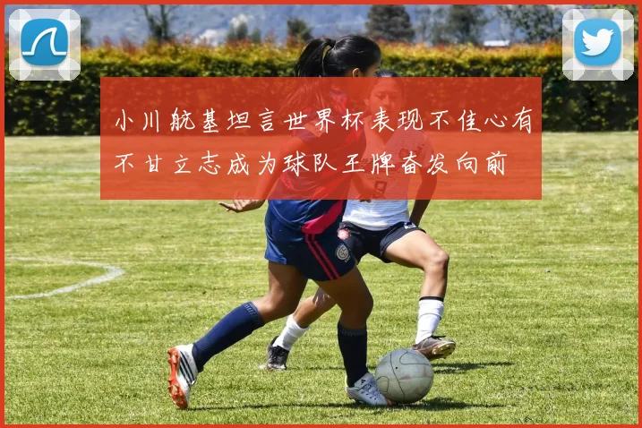 小川航基坦言世界杯表现不佳心有不甘立志成为球队王牌奋发向前