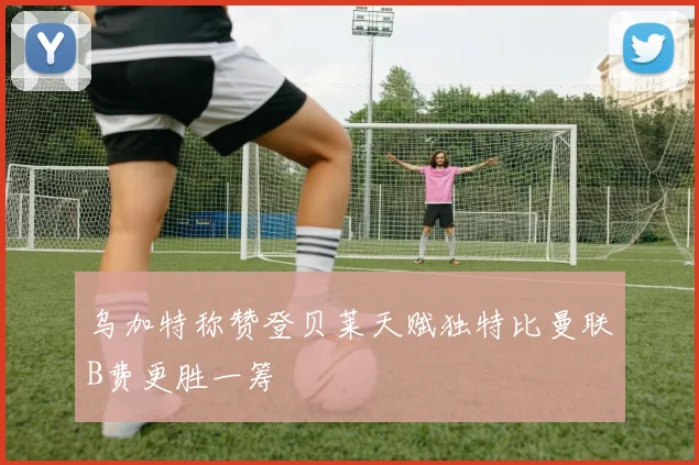 乌加特称赞登贝莱天赋独特比曼联B费更胜一筹