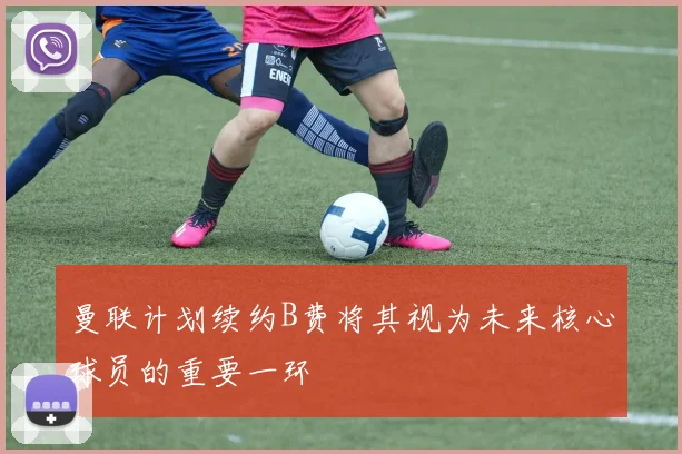 曼联计划续约B费将其视为未来核心球员的重要一环
