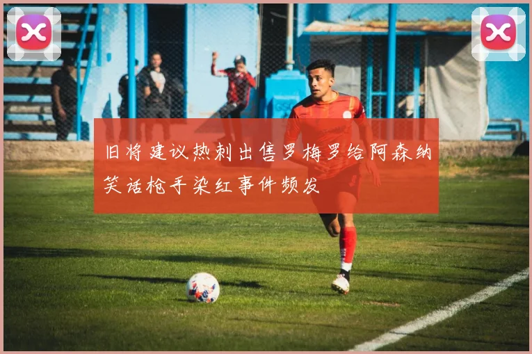 旧将建议热刺出售罗梅罗给阿森纳笑话枪手染红事件频发