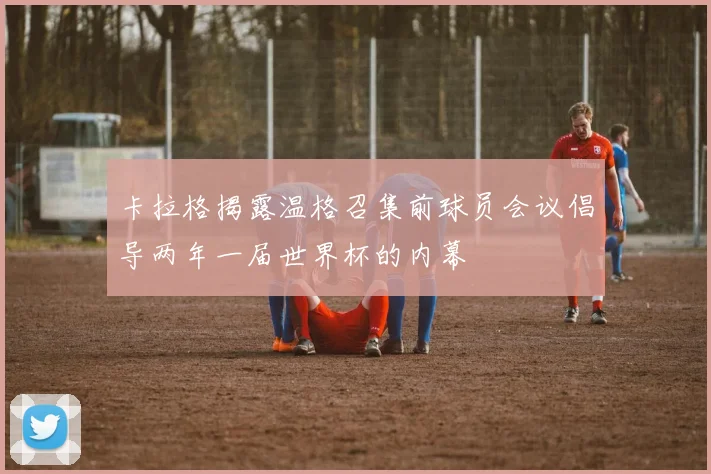 卡拉格揭露温格召集前球员会议倡导两年一届世界杯的内幕