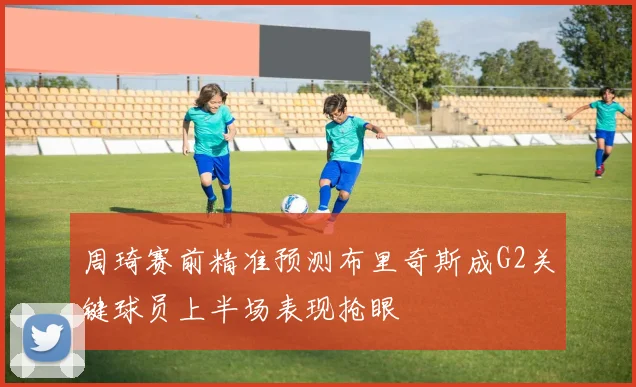 周琦赛前精准预测布里奇斯成G2关键球员上半场表现抢眼