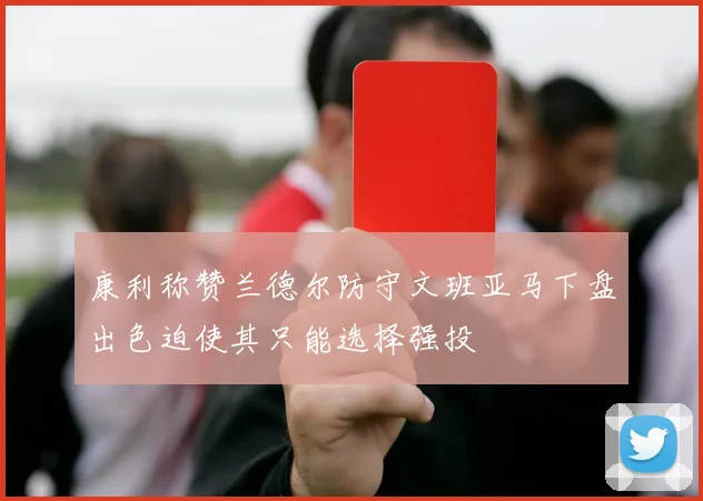 康利称赞兰德尔防守文班亚马下盘出色迫使其只能选择强投