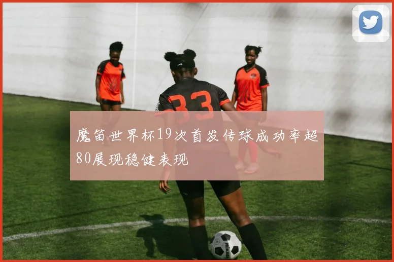 魔笛世界杯19次首发传球成功率超80展现稳健表现
