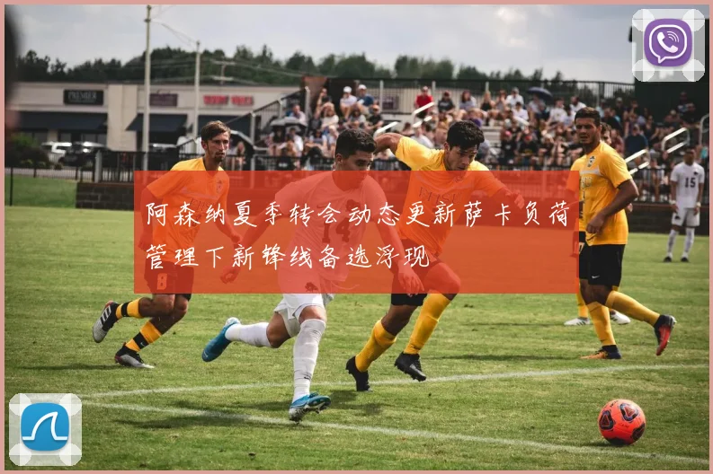 阿森纳夏季转会动态更新萨卡负荷管理下新锋线备选浮现