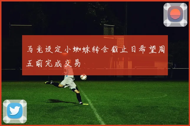 马竞设定小蜘蛛转会截止日希望周五前完成交易