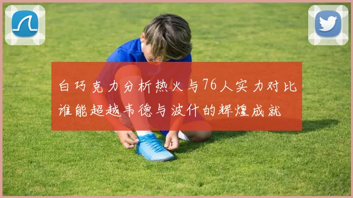 白巧克力分析热火与76人实力对比谁能超越韦德与波什的辉煌成就